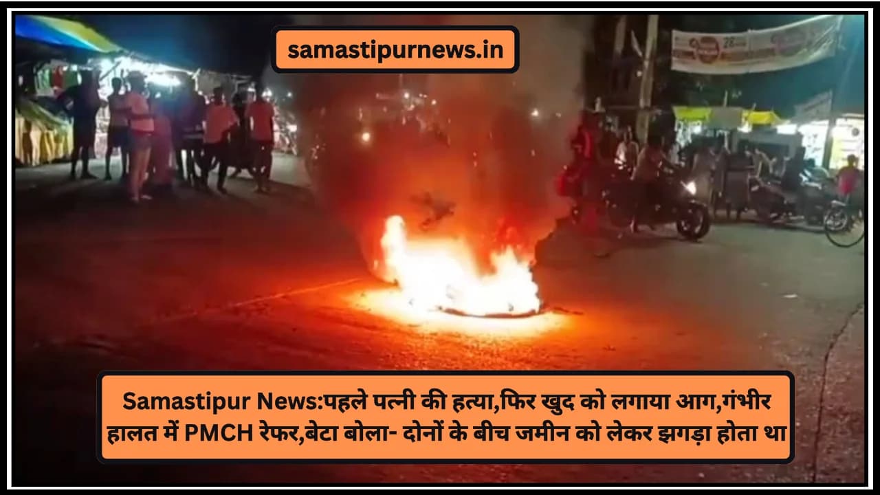 Samastipur News:पहले पत्नी की हत्या,फिर खुद को लगाया आग,गंभीर हालत में PMCH रेफर,बेटा बोला- दोनों के बीच जमीन को लेकर झगड़ा होता था
