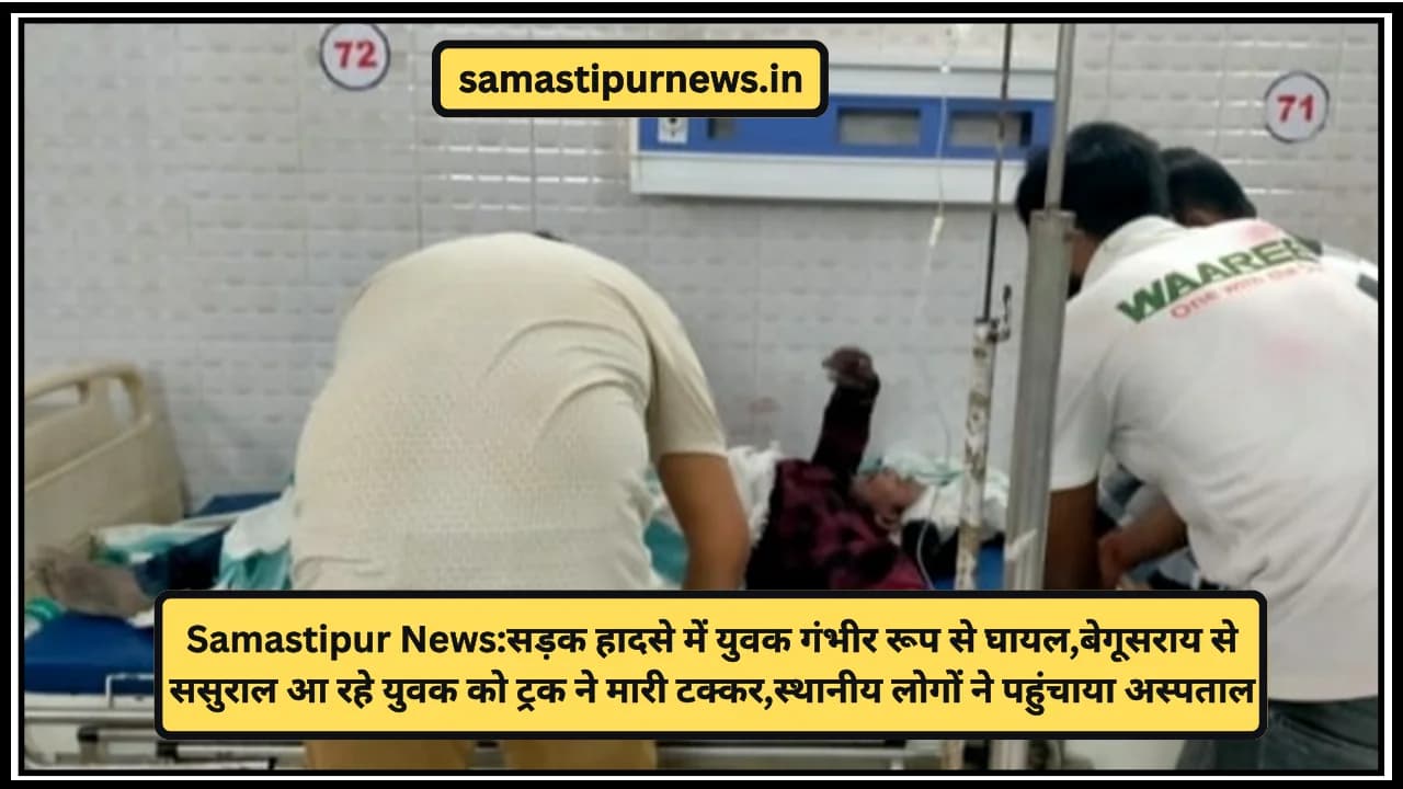Samastipur News:सड़क हादसे में युवक गंभीर रूप से घायल,बेगूसराय से ससुराल आ रहे युवक को ट्रक ने मारी टक्कर,स्थानीय लोगों ने पहुंचाया अस्पताल